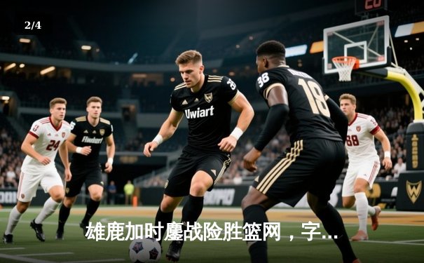 雄鹿加时鏖战险胜篮网，字母哥44分14篮板演绎MVP本色 - 2