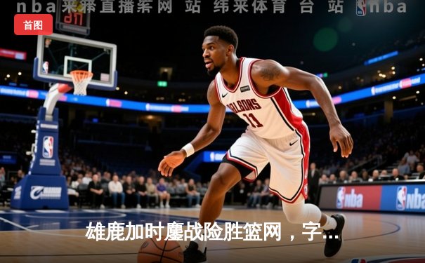 雄鹿加时鏖战险胜篮网，字母哥36分22篮板统治内线
