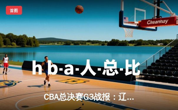 CBA总决赛G3战报：辽宁本钢大胜浙江广厦，郭艾伦高效砍下24分